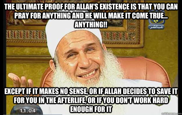 The ultimate proof for allah's existence is that you can pray for ANYTHING and he will make it come true... ANYTHING!! except if it makes no sense, or if allah decides to save it for you in the afterlife, or if you don't work hard enough for it - The ultimate proof for allah's existence is that you can pray for ANYTHING and he will make it come true... ANYTHING!! except if it makes no sense, or if allah decides to save it for you in the afterlife, or if you don't work hard enough for it  Misc