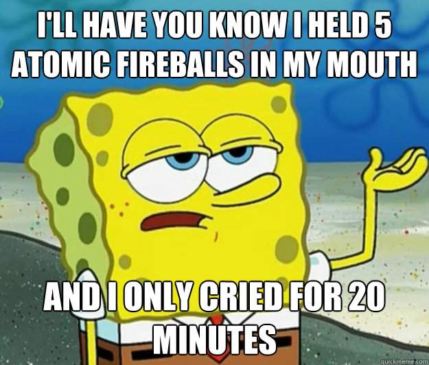 I'll have you know i held 5 atomic fireballs in my mouth and I only cried for 20 minutes - I'll have you know i held 5 atomic fireballs in my mouth and I only cried for 20 minutes  Tough Spongebob