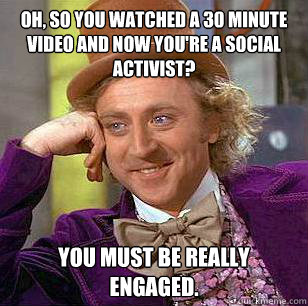 Oh, so you watched a 30 minute video and now you're a social activist? You must be really engaged. - Oh, so you watched a 30 minute video and now you're a social activist? You must be really engaged.  Condescending Wonka