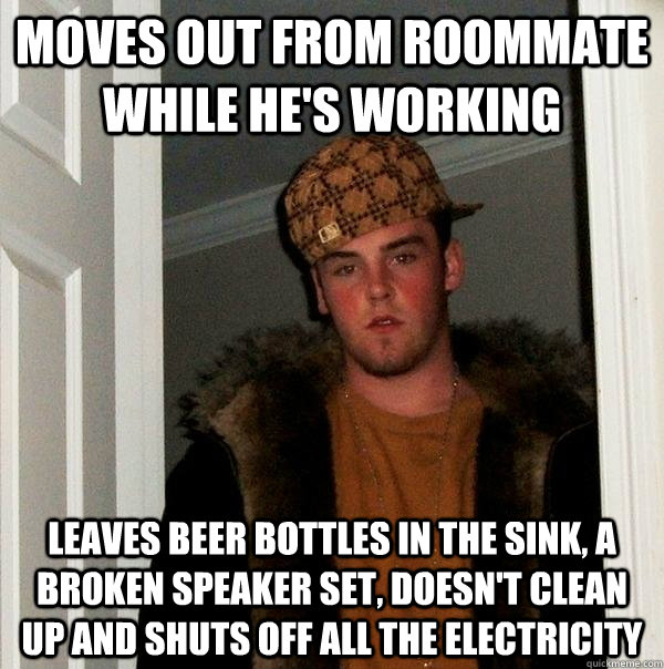 Moves out from roommate while he's working Leaves beer bottles in the sink, a broken speaker set, doesn't clean up and shuts off all the electricity  Scumbag Steve