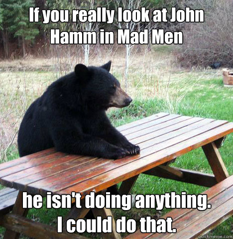 If you really look at John Hamm in Mad Men he isn't doing anything. 
I could do that.  waiting bear