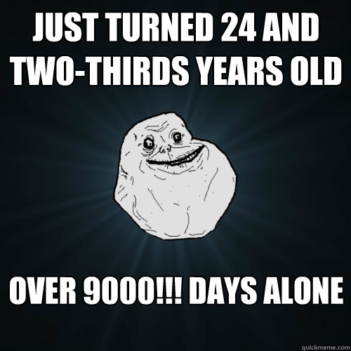 just turned 24 and two-thirds years old over 9000!!! days alone  Forever Alone