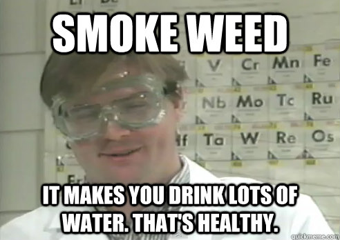 smoke weed it makes you drink lots of water. that's healthy. - smoke weed it makes you drink lots of water. that's healthy.  Stoner scientist
