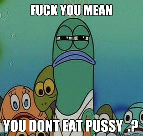 Fuck you mean

 you dont eat pussy  .?  Serious fish SpongeBob