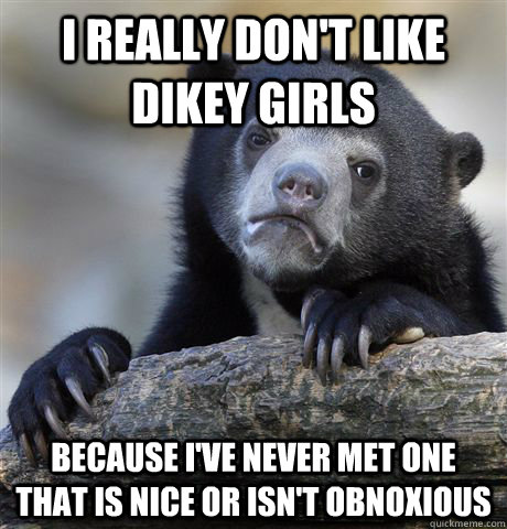 i really don't like dikey girls Because I've never met one that is nice or isn't obnoxious  Confession Bear