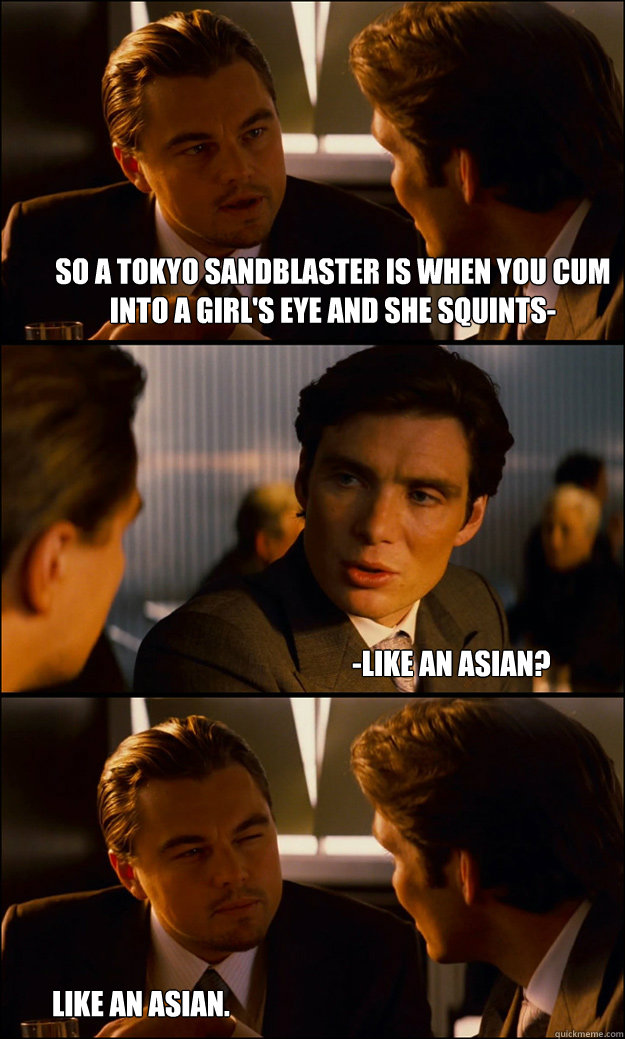 So a tokyo sandblaster is when you cum into a girl's eye and she squints- -like an asian? like an asian. - So a tokyo sandblaster is when you cum into a girl's eye and she squints- -like an asian? like an asian.  Inception
