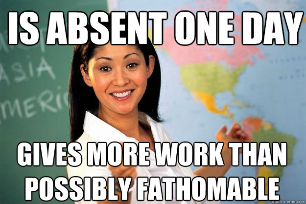 Is absent one day Gives more work than possibly fathomable  Unhelpful High School Teacher