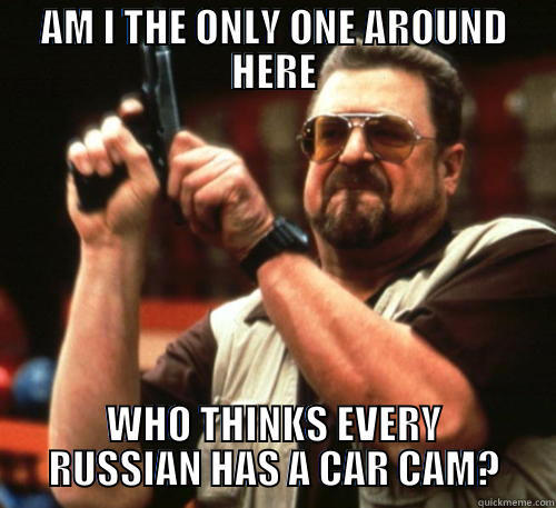 AM I THE ONLY ONE AROUND HERE WHO THINKS EVERY RUSSIAN HAS A CAR CAM? Am I The Only One Around Here