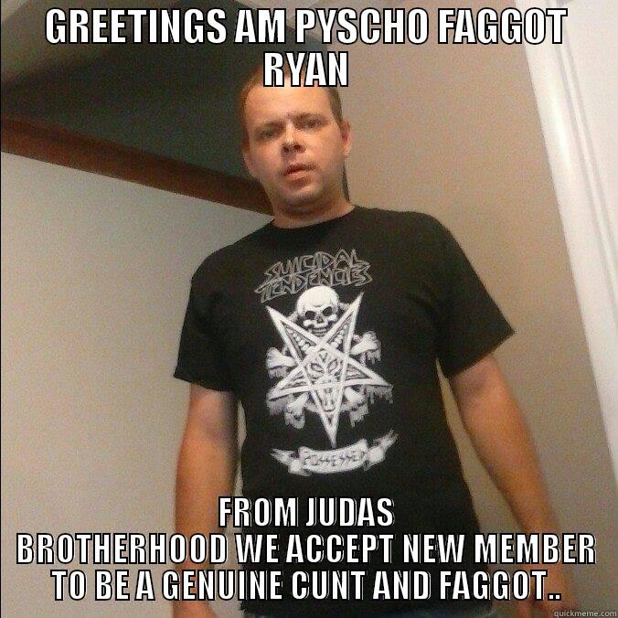 GREETINGS AM PYSCHO FAGGOT RYAN FROM JUDAS BROTHERHOOD WE ACCEPT NEW MEMBER TO BE A GENUINE CUNT AND FAGGOT.. Misc