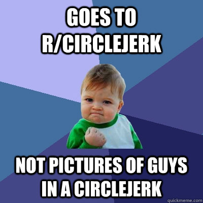 goes to r/circlejerk not pictures of guys in a circlejerk  Success Kid