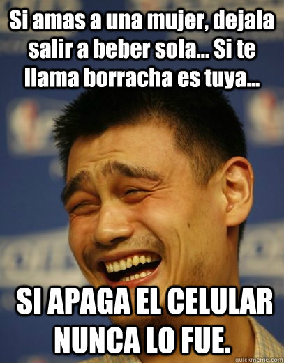 Si amas a una mujer, dejala salir a beber sola... Si te llama borracha es tuya...  SI APAGA EL CELULAR NUNCA LO FUE.  Yao Ming