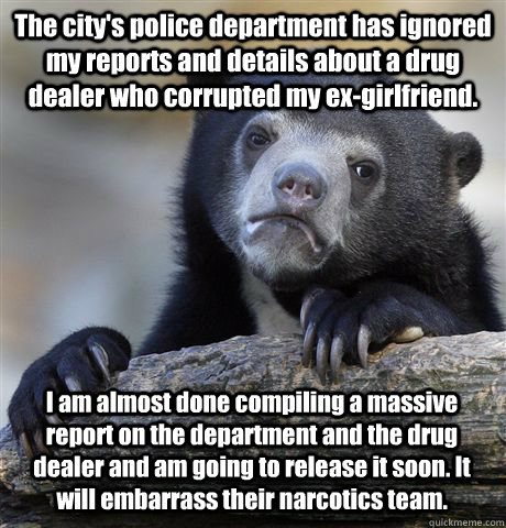 The city's police department has ignored my reports and details about a drug dealer who corrupted my ex-girlfriend. I am almost done compiling a massive report on the department and the drug dealer and am going to release it soon. It will embarrass their  - The city's police department has ignored my reports and details about a drug dealer who corrupted my ex-girlfriend. I am almost done compiling a massive report on the department and the drug dealer and am going to release it soon. It will embarrass their   Confession Bear