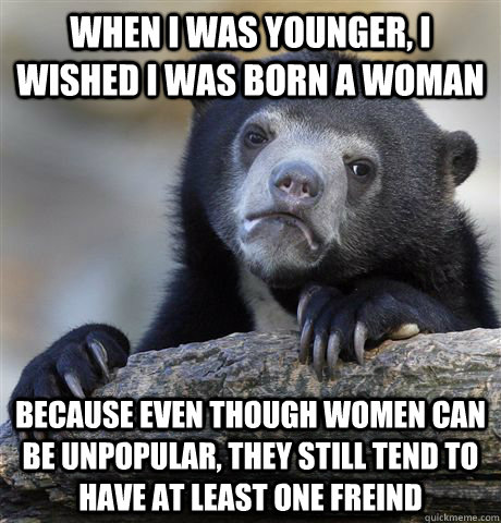 When I was younger, I wished I was born a woman Because even though women can be unpopular, they still tend to have at least one freind   Confession Bear