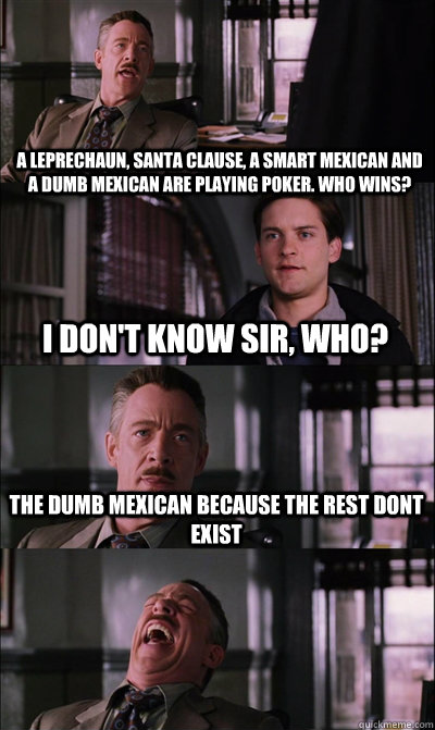 A leprechaun, santa clause, a smart Mexican and a dumb Mexican are playing poker. who wins?  i don't know sir, who? the dumb mexican because the rest dont exist   JJ Jameson