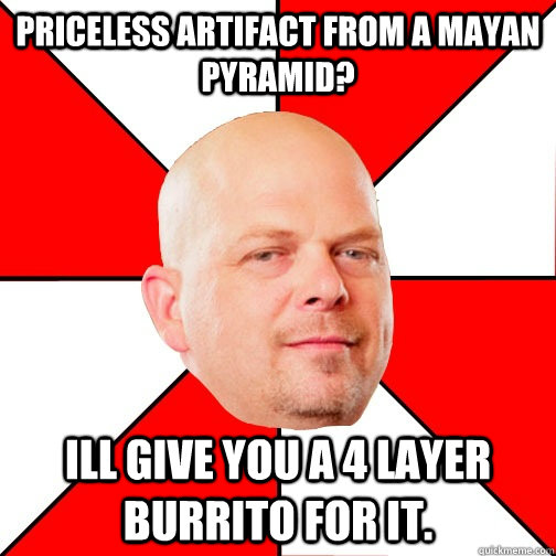 Priceless artifact from a Mayan pyramid? Ill give you a 4 layer burrito for it. - Priceless artifact from a Mayan pyramid? Ill give you a 4 layer burrito for it.  Pawn Star