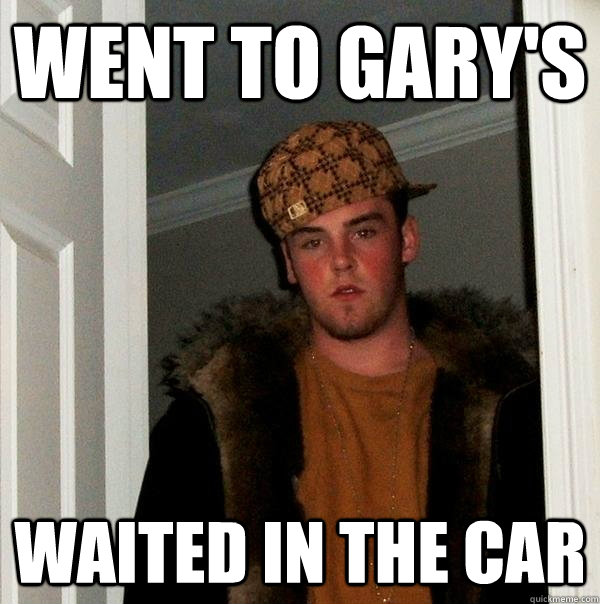 Went to gary's waited in the car - Went to gary's waited in the car  Scumbag Steve