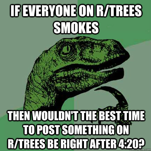 if everyone on r/trees smokes then wouldn't the best time to post something on r/trees be right after 4:20?  Philosoraptor