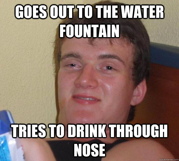 Goes out to the water fountain Tries to drink through nose  10 Guy