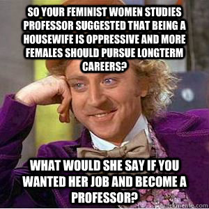 So your feminist Women Studies professor suggested that being a housewife is oppressive and more females should pursue longterm careers? What would she say if you wanted her job and become a Professor?  willy wonka