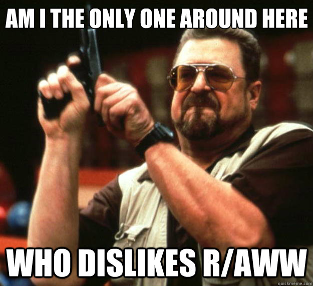 Am I the only one around here Who dislikes r/aww  Big Lebowski