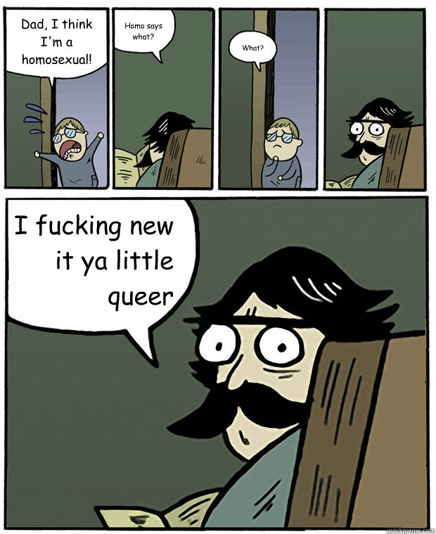 Dad, I think I'm a homosexual! Homo says what? What? I fucking new it ya little queer   Stare Dad