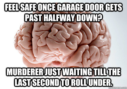 Feel safe once garage door gets past halfway down? Murderer just waiting till the last second to roll under.  Scumbag Brain