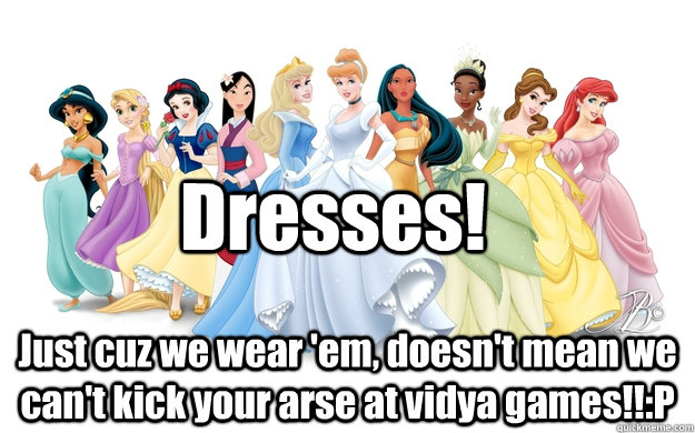 Dresses! Just cuz we wear 'em, doesn't mean we can't kick your arse at vidya games!!:P  disney princesses