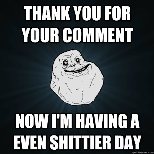 thank you for your comment now i'm having a even shittier day  Forever Alone