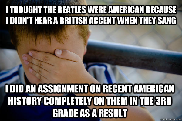 I thought The Beatles were American because I didn't hear a British accent when they sang I did an assignment on recent American history completely on them in the 3rd grade as a result  Confession kid