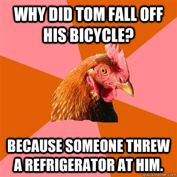 Why did tom fall off his bicycle? Because someone threw a refrigerator at him.  Anti-Joke Chicken