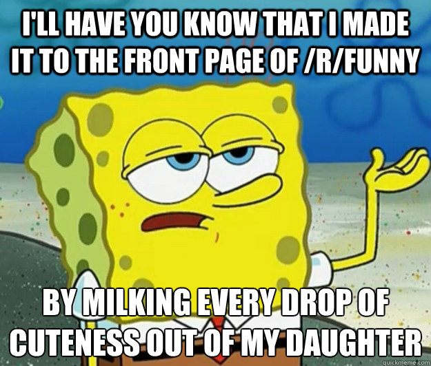 I'll have you know that I made it to the front page of /r/funny by milking every drop of cuteness out of my daughter  Tough Spongebob