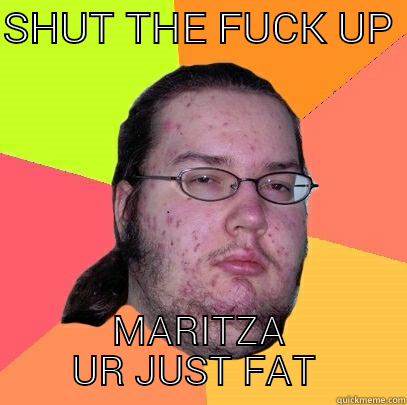 SHUT THE FUCK UP  MARITZA UR JUST FAT  Butthurt Dweller