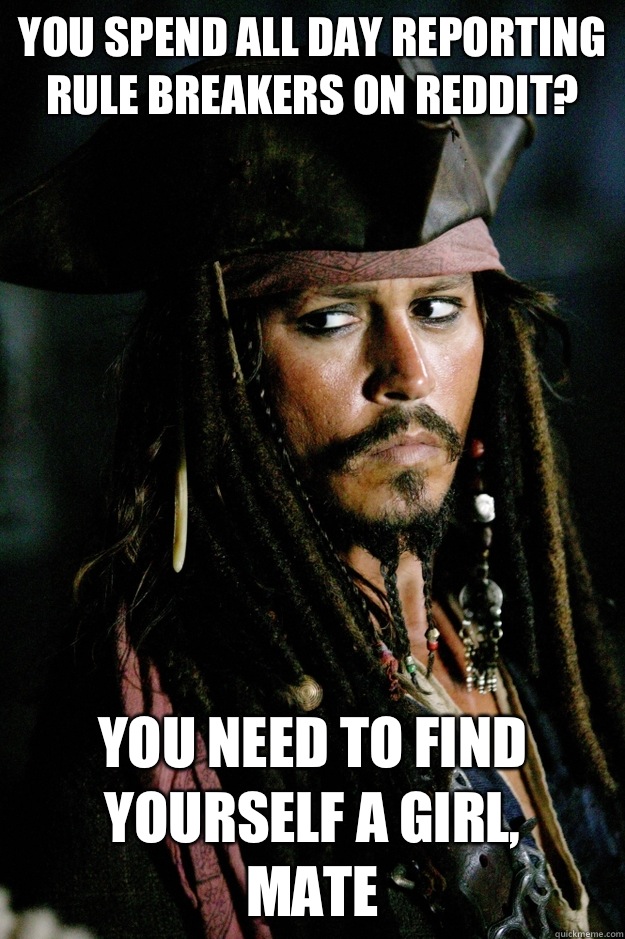 You spend all day reporting rule breakers on reddit? You need to find yourself a girl, 
mate - You spend all day reporting rule breakers on reddit? You need to find yourself a girl, 
mate  Captain Jack Sparrow