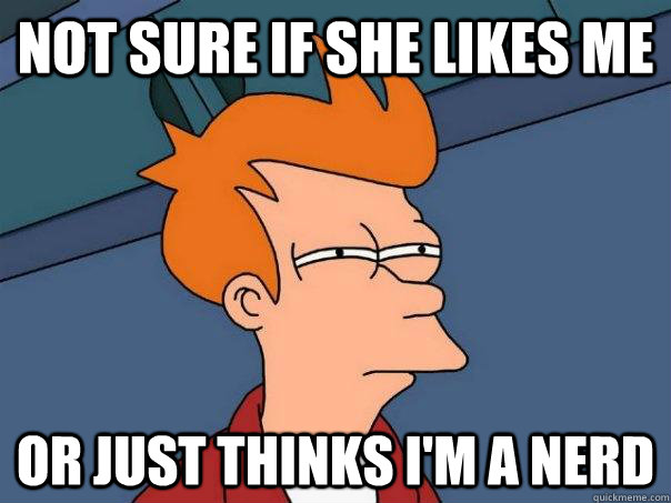 Not sure if she likes me Or just thinks I'm a nerd  Futurama Fry