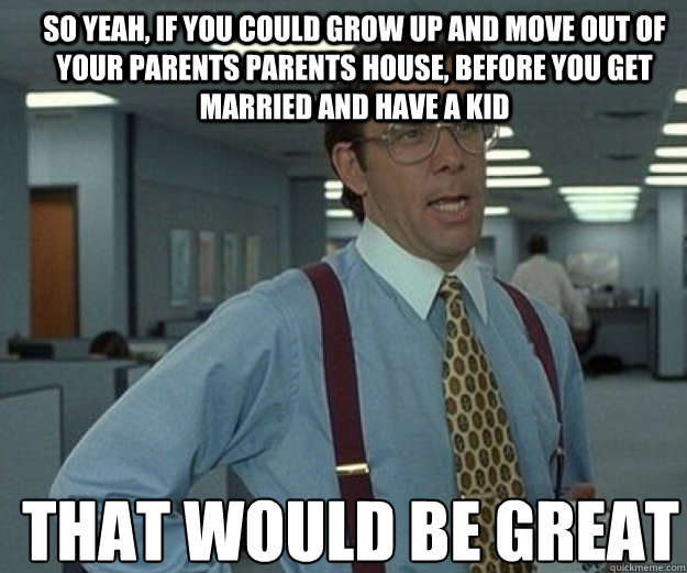 So yeah, if you could grow up and move out of your parents parents house, before you get married and have a kid THAT WOULD BE GREAT  that would be great