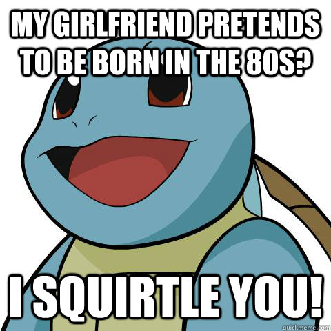 My girlfriend pretends to be born in the 80s? I squirtle you!  Squirtle