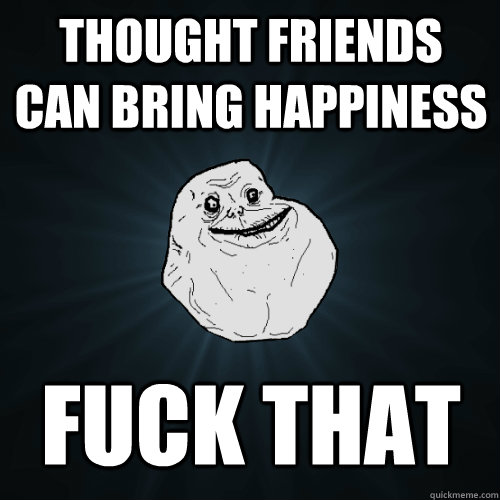 Thought friends can bring happiness Fuck that  Forever Alone