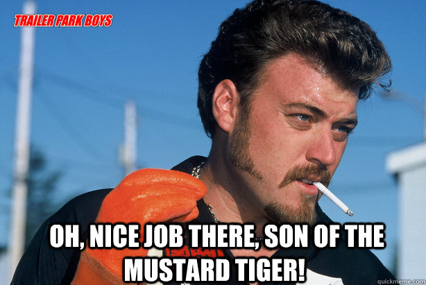   Oh, nice job there, son of the mustard tiger!  Ricky Trailer Park Boys