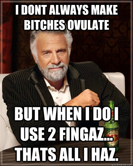 I dont always make bitches ovulate but when I do I use 2 fingaz... Thats all I haz.  The Most Interesting Man In The World