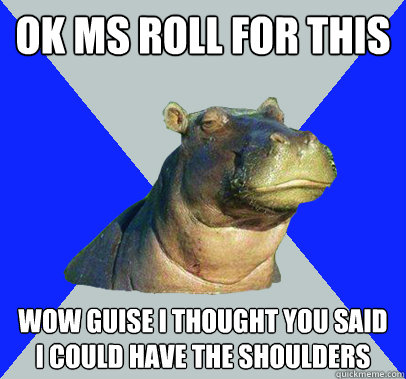 ok MS roll for this wow guise I thought you said I could have the shoulders  Skeptical Hippo