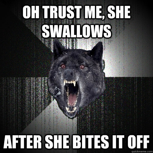 Oh trust me, she swallows After she bites it off  Insanity Wolf