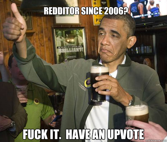 Redditor since 2006?  Fuck it.  Have an upvote  Upvoting Obama