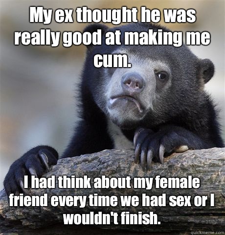 My ex thought he was really good at making me cum.  I had think about my female friend every time we had sex or I wouldn't finish.   Confession Bear