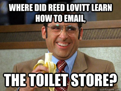 where did reed lovitt learn how to email, the toilet store? - where did reed lovitt learn how to email, the toilet store?  Brick Tamland