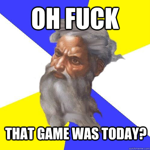 oh fuck that game was today? - oh fuck that game was today?  Advice God