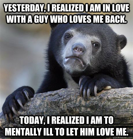 Yesterday, I realized I am in love with a guy who loves me back. Today, I realized I am to mentally ill to let him love me.  - Yesterday, I realized I am in love with a guy who loves me back. Today, I realized I am to mentally ill to let him love me.   Confession Bear