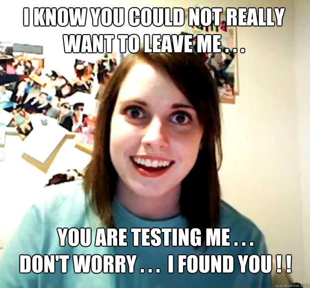 I know you could not really want to leave me . . .  you are testing me . . . 
don't worry . . .  I found you ! ! - I know you could not really want to leave me . . .  you are testing me . . . 
don't worry . . .  I found you ! !  Overly Attached Girlfriend