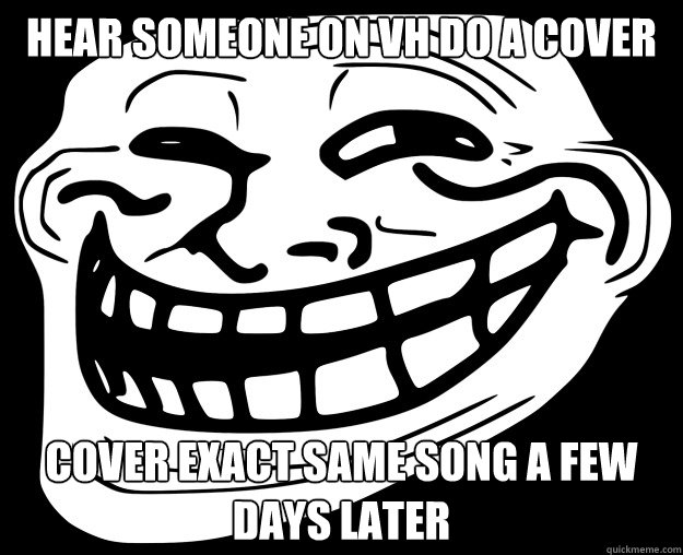 HEAR SOMEONE ON VH DO A COVER COVER EXACT SAME SONG A FEW DAYS LATER  Trollface