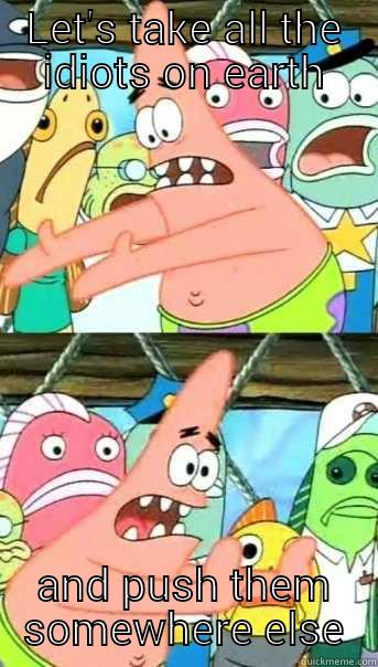 LET'S TAKE ALL THE IDIOTS ON EARTH AND PUSH THEM SOMEWHERE ELSE Push it somewhere else Patrick