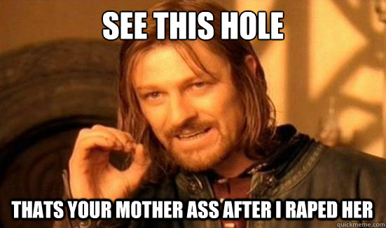 See this hole  thats your mother ass after I raped her  Boromir